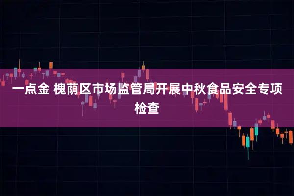 一点金 槐荫区市场监管局开展中秋食品安全专项检查