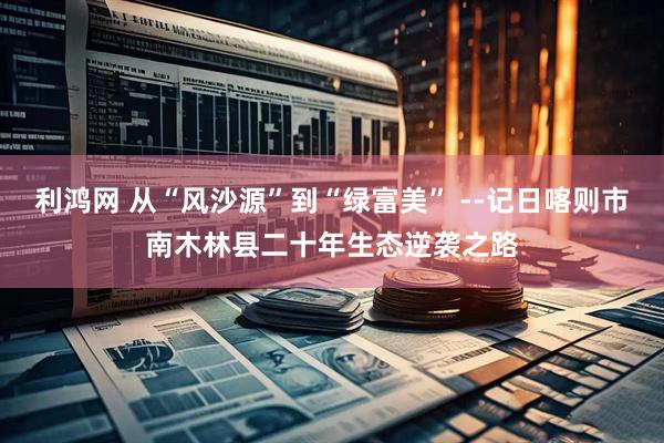 利鸿网 从“风沙源”到“绿富美” --记日喀则市南木林县二十年生态逆袭之路