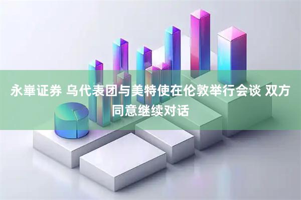 永崋证券 乌代表团与美特使在伦敦举行会谈 双方同意继续对话
