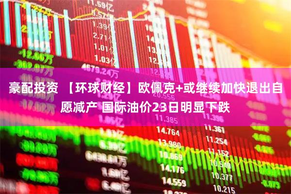 豪配投资 【环球财经】欧佩克+或继续加快退出自愿减产 国际油价23日明显下跌