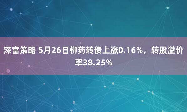 深富策略 5月26日柳药转债上涨0.16%，转股溢价率38.25%