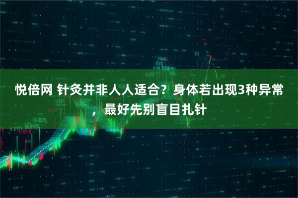 悦倍网 针灸并非人人适合？身体若出现3种异常，最好先别盲目扎针