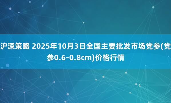 沪深策略 2025年10月3日全国主要批发市场党参(党参0.6-0.8cm)价格行情