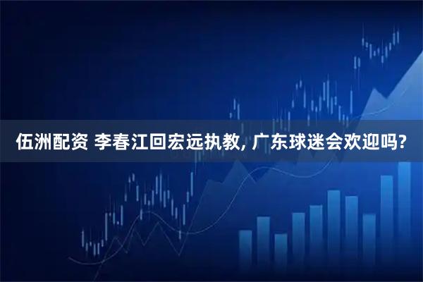 伍洲配资 李春江回宏远执教, 广东球迷会欢迎吗?