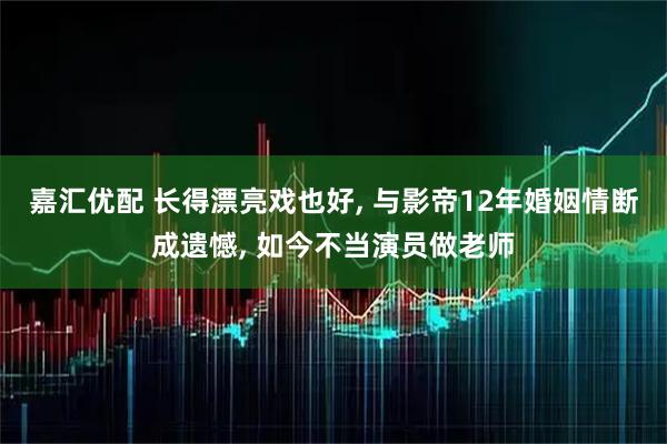 嘉汇优配 长得漂亮戏也好, 与影帝12年婚姻情断成遗憾, 如今不当演员做老师
