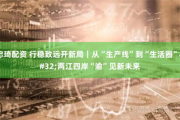 忠琦配资 行稳致远开新局｜从“生产线”到“生活圈” 两江四岸“渝”见新未来