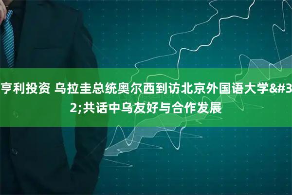 亨利投资 乌拉圭总统奥尔西到访北京外国语大学 共话中乌友好与合作发展