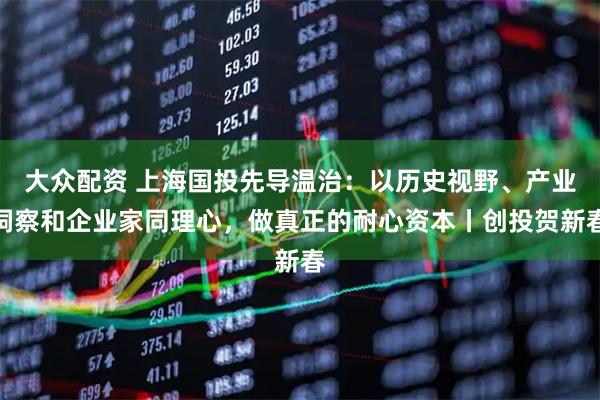 大众配资 上海国投先导温治：以历史视野、产业洞察和企业家同理心，做真正的耐心资本丨创投贺新春