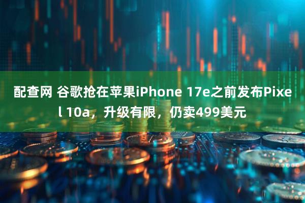 配查网 谷歌抢在苹果iPhone 17e之前发布Pixel 10a，升级有限，仍卖499美元