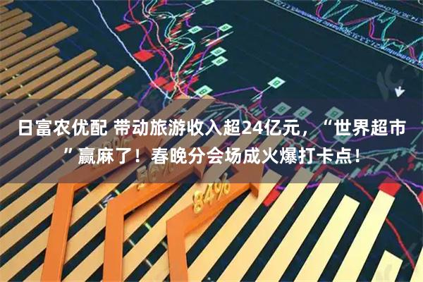 日富农优配 带动旅游收入超24亿元，“世界超市”赢麻了！春晚分会场成火爆打卡点！