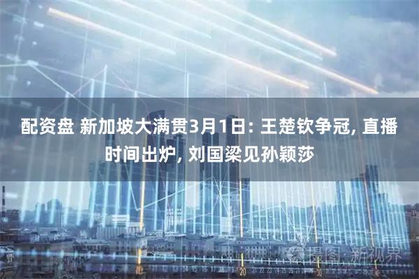 配资盘 新加坡大满贯3月1日: 王楚钦争冠, 直播时间出炉, 刘国梁见孙颖莎