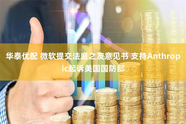 华泰优配 微软提交法庭之友意见书 支持Anthropic起诉美国国防部
