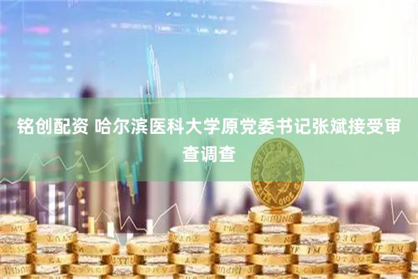 铭创配资 哈尔滨医科大学原党委书记张斌接受审查调查