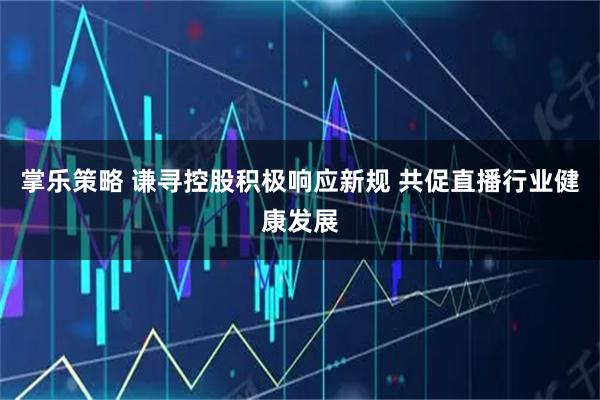 掌乐策略 谦寻控股积极响应新规 共促直播行业健康发展